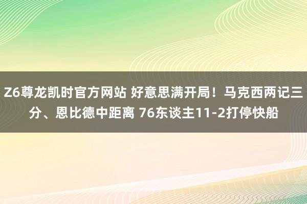 Z6尊龙凯时官方网站 好意思满开局！马克西两记三分、恩比德中距离 76东谈主11-2打停快船