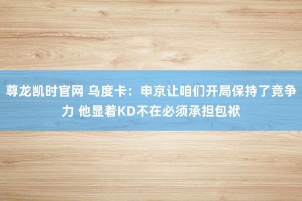 尊龙凯时官网 乌度卡：申京让咱们开局保持了竞争力 他显着KD不在必须承担包袱
