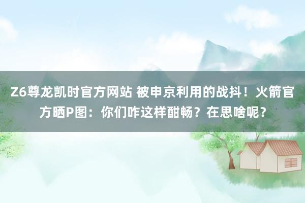 Z6尊龙凯时官方网站 被申京利用的战抖！火箭官方晒P图：你们咋这样酣畅？在思啥呢？