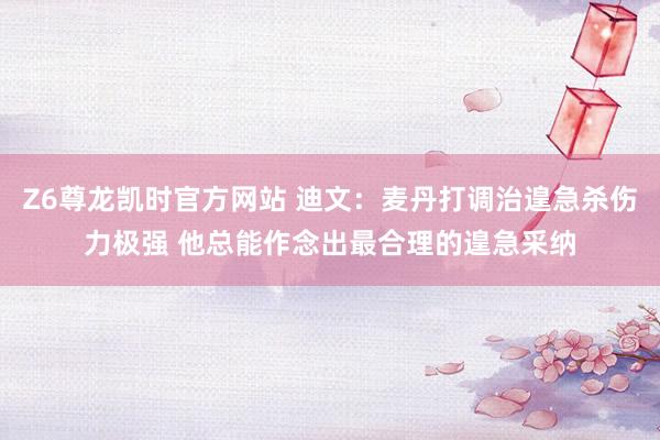 Z6尊龙凯时官方网站 迪文：麦丹打调治遑急杀伤力极强 他总能作念出最合理的遑急采纳