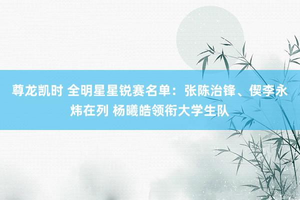 尊龙凯时 全明星星锐赛名单：张陈治锋、偰李永炜在列 杨曦皓领衔大学生队