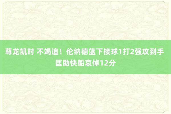 尊龙凯时 不竭追！伦纳德篮下接球1打2强攻到手 匡助快船哀悼12分