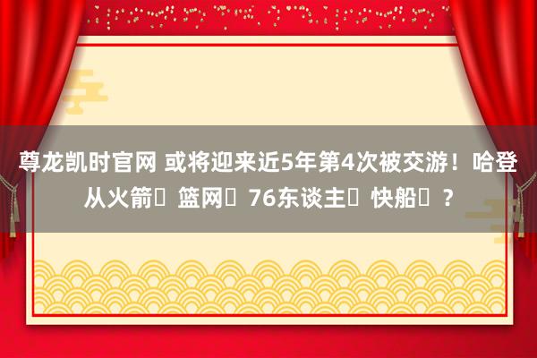 尊龙凯时官网 或将迎来近5年第4次被交游！哈登从火箭➡篮网➡76东谈主➡快船➡？