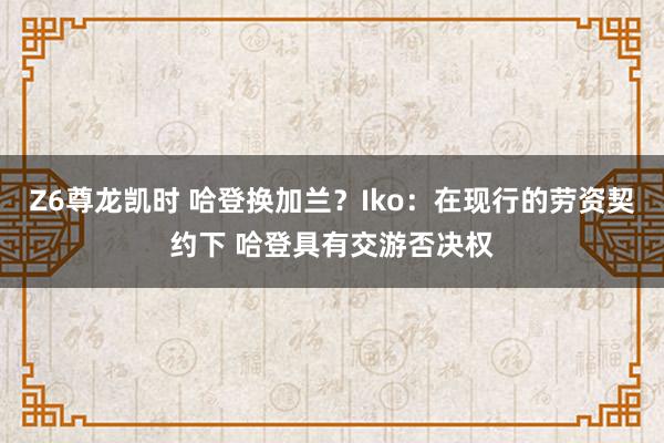 Z6尊龙凯时 哈登换加兰？Iko：在现行的劳资契约下 哈登具有交游否决权