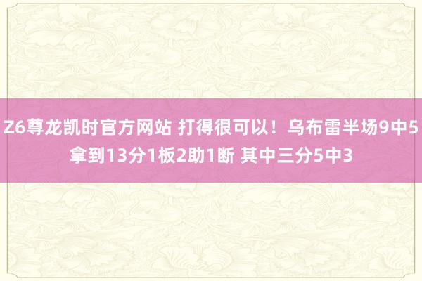 Z6尊龙凯时官方网站 打得很可以！乌布雷半场9中5拿到13分1板2助1断 其中三分5中3