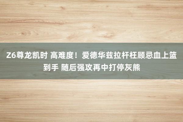 Z6尊龙凯时 高难度！爱德华兹拉杆枉顾忌血上篮到手 随后强攻再中打停灰熊
