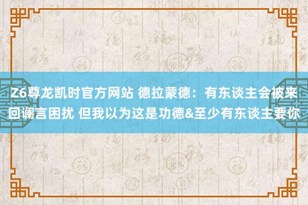 Z6尊龙凯时官方网站 德拉蒙德：有东谈主会被来回谰言困扰 但我以为这是功德&至少有东谈主要你