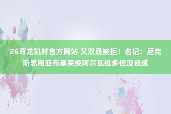 Z6尊龙凯时官方网站 又双叒被拒！名记：尼克斯思用亚布塞莱换阿尔瓦拉多但没谈成