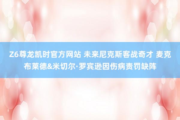 Z6尊龙凯时官方网站 未来尼克斯客战奇才 麦克布莱德&米切尔·罗宾逊因伤病责罚缺阵