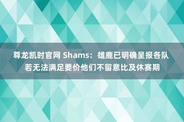尊龙凯时官网 Shams：雄鹿已明确呈报各队 若无法满足要价他们不留意比及休赛期