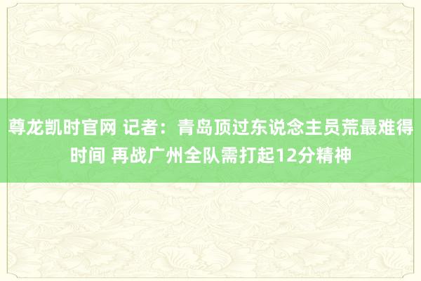 尊龙凯时官网 记者：青岛顶过东说念主员荒最难得时间 再战广州全队需打起12分精神