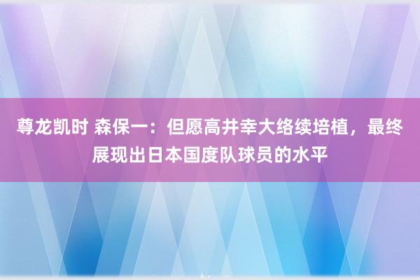 尊龙凯时 森保一：但愿高井幸大络续培植，最终展现出日本国度队球员的水平