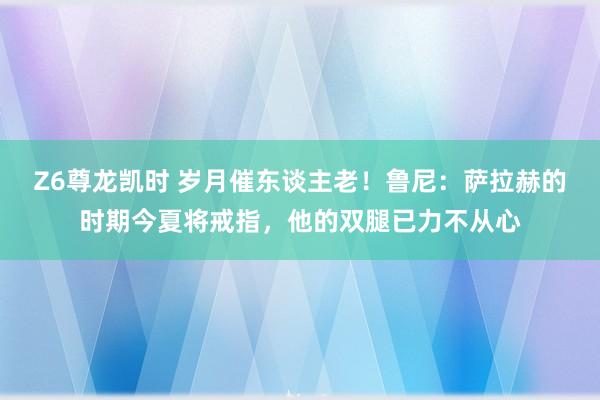 Z6尊龙凯时 岁月催东谈主老！鲁尼：萨拉赫的时期今夏将戒指，他的双腿已力不从心