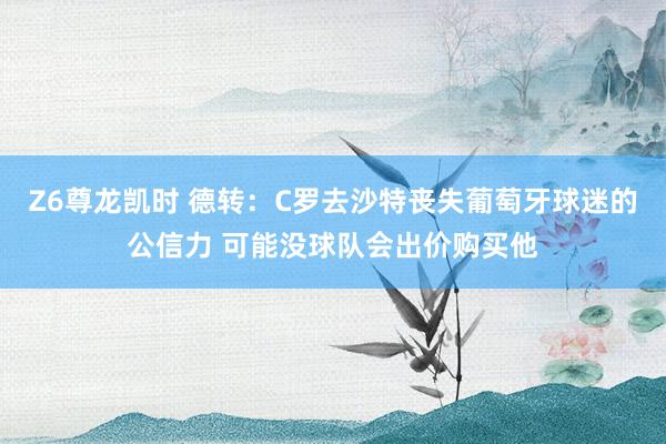 Z6尊龙凯时 德转：C罗去沙特丧失葡萄牙球迷的公信力 可能没球队会出价购买他