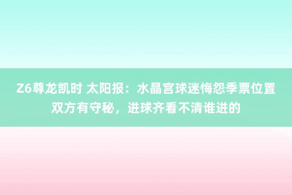 Z6尊龙凯时 太阳报：水晶宫球迷悔怨季票位置双方有守秘，进球齐看不清谁进的