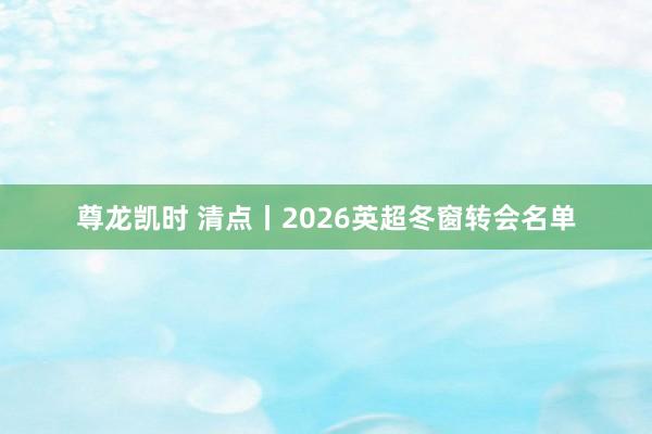 尊龙凯时 清点丨2026英超冬窗转会名单