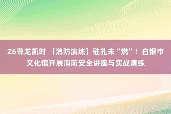 Z6尊龙凯时 【消防演练】驻扎未“燃”！白银市文化馆开展消防安全讲座与实战演练