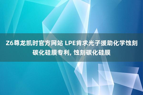 Z6尊龙凯时官方网站 LPE肯求光子援助化学蚀刻碳化硅膜专利， 蚀刻碳化硅膜