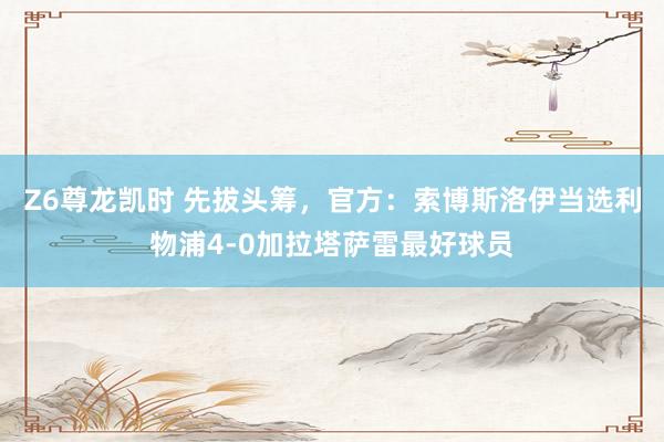 Z6尊龙凯时 先拔头筹，官方：索博斯洛伊当选利物浦4-0加拉塔萨雷最好球员