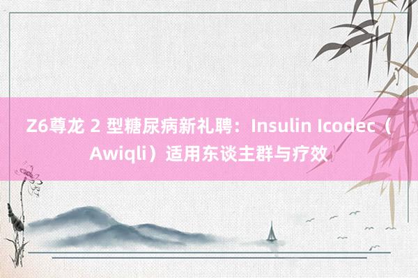 Z6尊龙 2 型糖尿病新礼聘：Insulin Icodec（Awiqli）适用东谈主群与疗效