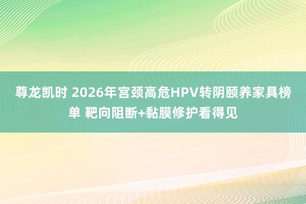尊龙凯时 2026年宫颈高危HPV转阴颐养家具榜单 靶向阻断+黏膜修护看得见