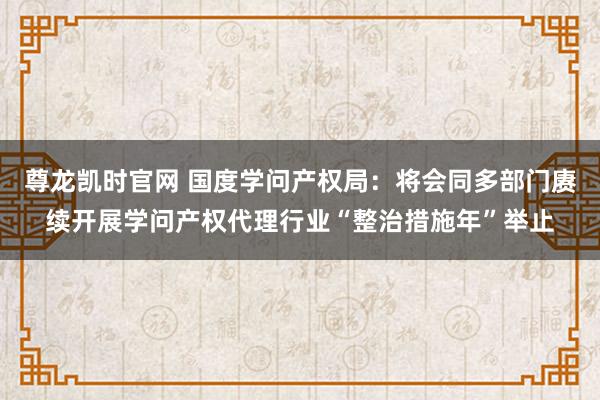 尊龙凯时官网 国度学问产权局：将会同多部门赓续开展学问产权代理行业“整治措施年”举止