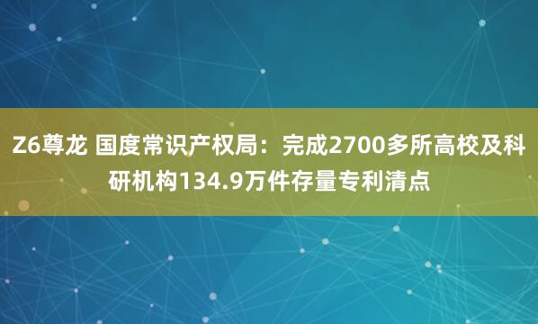 Z6尊龙 国度常识产权局：完成2700多所高校及科研机构134.9万件存量专利清点