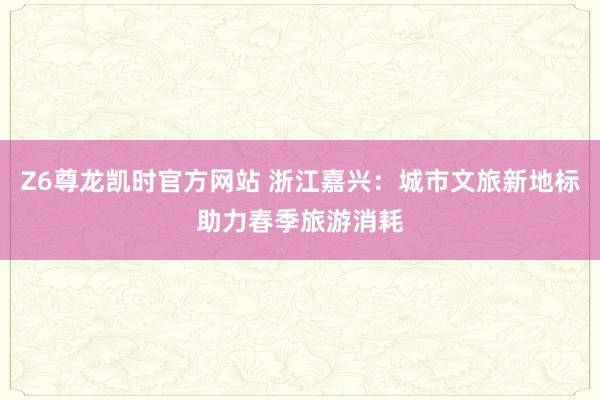 Z6尊龙凯时官方网站 浙江嘉兴：城市文旅新地标助力春季旅游消耗