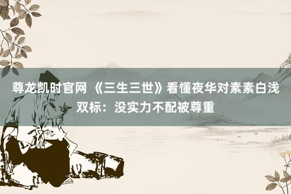 尊龙凯时官网 《三生三世》看懂夜华对素素白浅双标：没实力不配被尊重