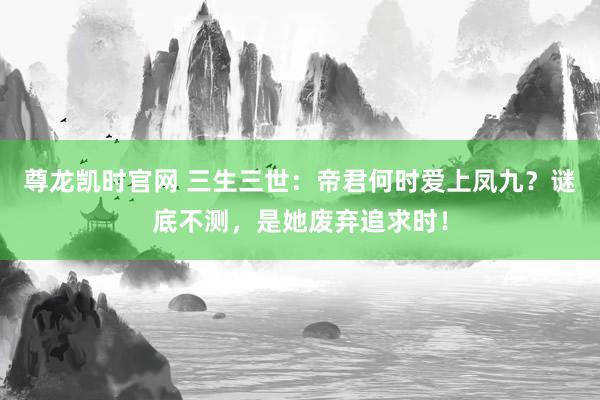 尊龙凯时官网 三生三世：帝君何时爱上凤九？谜底不测，是她废弃追求时！