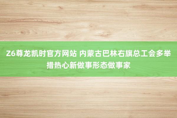 Z6尊龙凯时官方网站 内蒙古巴林右旗总工会多举措热心新做事形态做事家