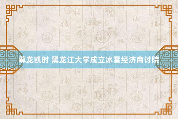 尊龙凯时 黑龙江大学成立冰雪经济商讨院