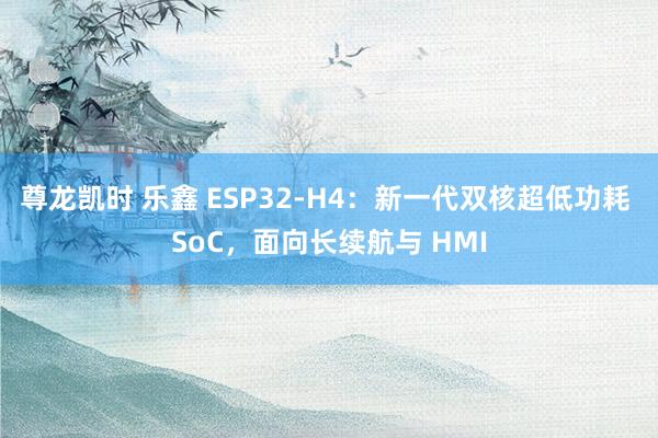 尊龙凯时 乐鑫 ESP32-H4：新一代双核超低功耗 SoC，面向长续航与 HMI