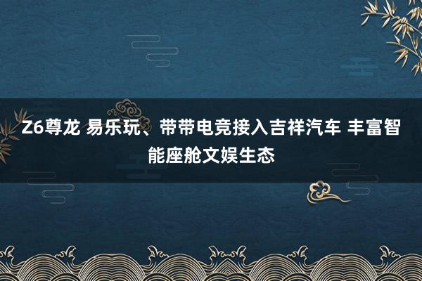 Z6尊龙 易乐玩、带带电竞接入吉祥汽车 丰富智能座舱文娱生态