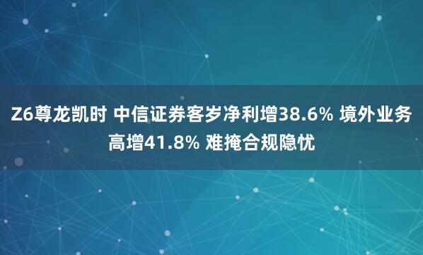 Z6尊龙凯时 中信证券客岁净利增38.6% 境外业务高增41.8% 难掩合规隐忧