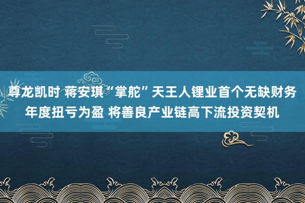尊龙凯时 蒋安琪“掌舵”天王人锂业首个无缺财务年度扭亏为盈 将善良产业链高下流投资契机