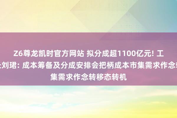 Z6尊龙凯时官方网站 拟分成超1100亿元! 工商银行行长刘珺: 成本筹备及分成安排会把柄成本市集需求作念转移态转机
