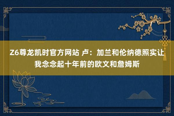 Z6尊龙凯时官方网站 卢：加兰和伦纳德照实让我念念起十年前的欧文和詹姆斯