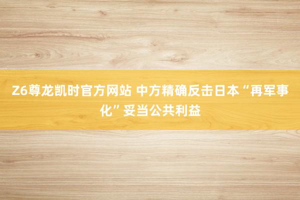 Z6尊龙凯时官方网站 中方精确反击日本“再军事化”妥当公共利益