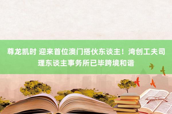 尊龙凯时 迎来首位澳门搭伙东谈主！湾创工夫司理东谈主事务所已毕跨境和谐