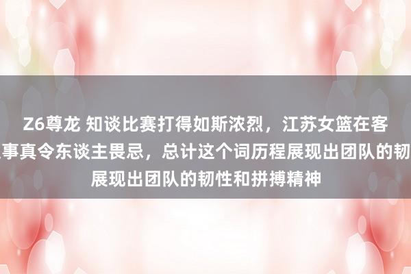 Z6尊龙 知谈比赛打得如斯浓烈，江苏女篮在客场绝杀广东这事真令东谈主畏忌，总计这个词历程展现出团队的韧性和拼搏精神