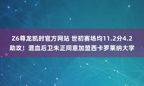 Z6尊龙凯时官方网站 世初赛场均11.2分4.2助攻！混血后卫朱正同意加盟西卡罗莱纳大学