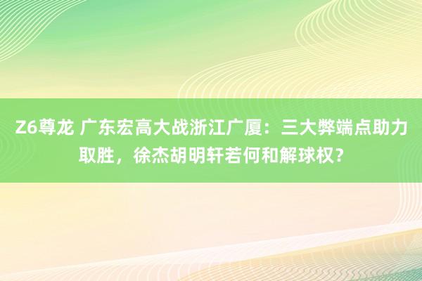 Z6尊龙 广东宏高大战浙江广厦：三大弊端点助力取胜，徐杰胡明轩若何和解球权？