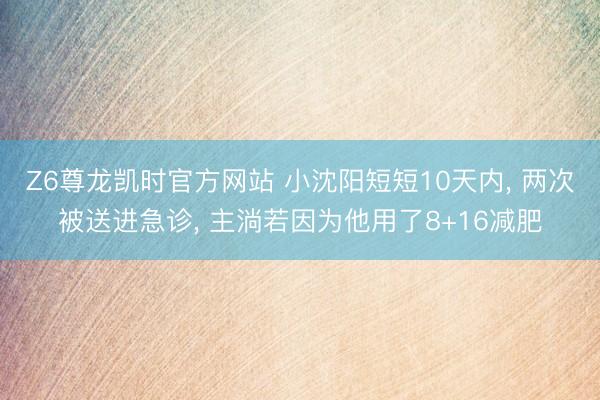 Z6尊龙凯时官方网站 小沈阳短短10天内， 两次被送进急诊， 主淌若因为他用了8+16减肥