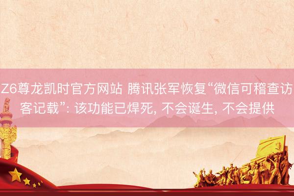 Z6尊龙凯时官方网站 腾讯张军恢复“微信可稽查访客记载”: 该功能已焊死， 不会诞生， 不会提供
