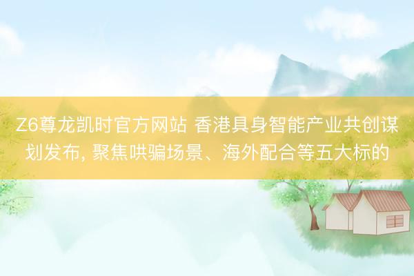 Z6尊龙凯时官方网站 香港具身智能产业共创谋划发布， 聚焦哄骗场景、海外配合等五大标的