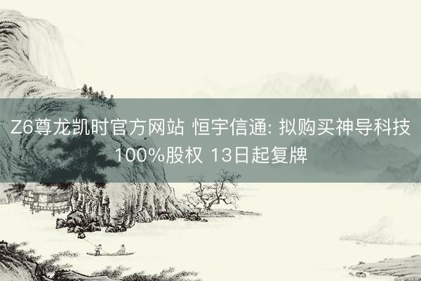 Z6尊龙凯时官方网站 恒宇信通: 拟购买神导科技100%股权 13日起复牌