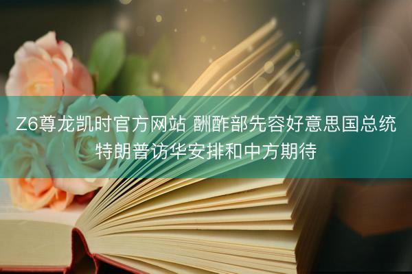 Z6尊龙凯时官方网站 酬酢部先容好意思国总统特朗普访华安排和中方期待