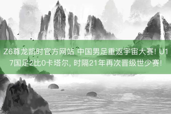 Z6尊龙凯时官方网站 中国男足重返宇宙大赛! U17国足2比0卡塔尔， 时隔21年再次晋级世少赛!