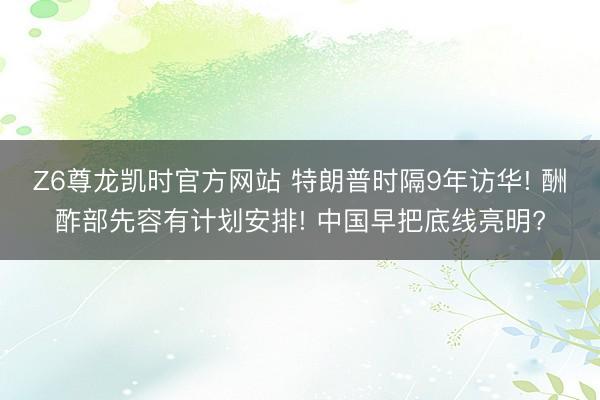 Z6尊龙凯时官方网站 特朗普时隔9年访华! 酬酢部先容有计划安排! 中国早把底线亮明?
